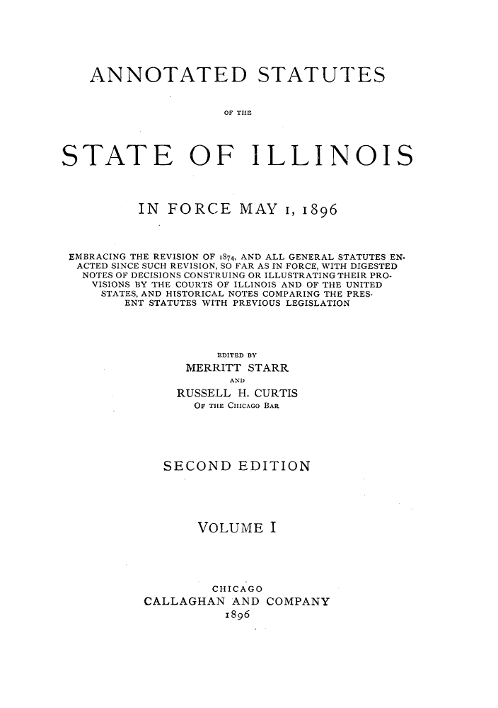 handle is hein.sstatutes/statilpr0001 and id is 1 raw text is: ANNOTATED STATUTES
OF THE
STATE OF ILLINOIS

IN FORCE MAY 1, 1896
EMBRACING THE REVISION OF 1874, AND ALL GENERAL STATUTES EN.
ACTED SINCE SUCH REVISION, SO FAR AS IN FORCE, WITH DIGESTED
NOTES OF DECISIONS CONSTRUING OR ILLUSTRATING THEIR PRO-
VISIONS BY THE COURTS OF ILLINOIS AND OF THE UNITED
STATES, AND HISTORICAL NOTES COMPARING THE PRES-
ENT STATUTES WITH PREVIOUS LEGISLATION
EDITED BY
MERRITT STARR
AND
RUSSELL H. CURTIS
OF THE CHICAGO BAR

SECOND EDITION
VOLUME I

CHICAGO
CALLAGHAN AND
1896

COMPANY


