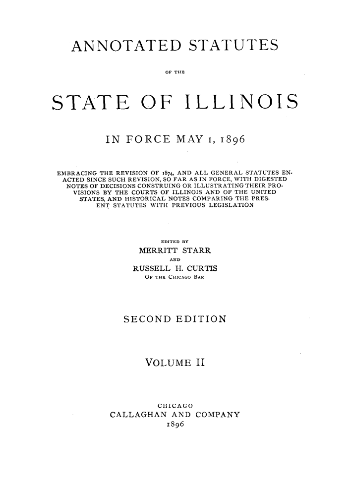 handle is hein.sstatutes/statilpr0002 and id is 1 raw text is: ANNOTATED STATUTES
OF THE
STATE OF ILLINOIS
IN FORCE MAY 1, 1896
EMBRACING THE REVISION OF 1874, AND ALL GENERAL STATUTES EN.
ACTED SINCE SUCH REVISION, SO FAR AS IN FORCE, WITH DIGESTED
NOTES OF DECISIONS CONSTRUING OR ILLUSTRATING THEIR PRO.
VISIONS BY THE COURTS OF ILLINOIS AND OF THE UNITED
STATES, AND HISTORICAL NOTES COMPARING THE PRES-
ENT STATUTES WITH PREVIOUS LEGISLATION
EDITED BY
MERRITT STARR
AND
RUSSELL H. CURTIS
OF THE CIIICAGo BAR
SECOND EDITION
VOLUME II
CHICAGO
CALLAGHAN AND COMPANY
1896


