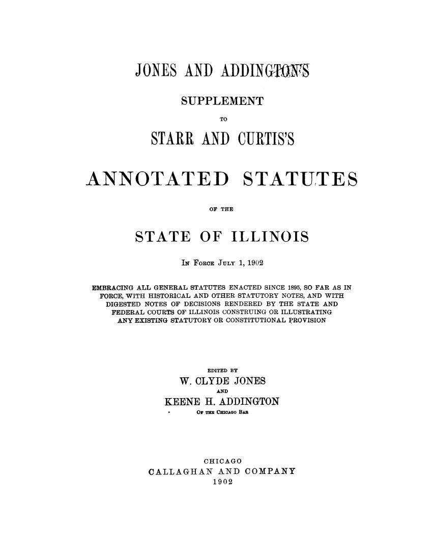 handle is hein.sstatutes/statilpr0004 and id is 1 raw text is: JONES AND ADDINGTNTS
SUPPLEMENT
TO
STARR AND CURTIS'S

ANNOTATED STATUTES
OF THE
STATE OF ILLINOIS
Th FORCE JULY 1, 1902
EMBRACING ALL GENERAL STATUTES ENACTED SINCE 1895, SO FAR AS IN
FORCE, WITH HISTORICAL AND OTHER STATUTORY NOTES, AND WITH
DIGESTED NOTES OF DECISIONS RENDERED BY THE STATE AND
FEDERAL COURTS OF ILLINOIS CONSTRUING OR ILLUSTRATING
ANY EXISTING STATUTORY OR CONSTITUTIONAL PROVISION
EDITED BY
W. CLYDE JONES
AND
KEENE H. ADDINGTON
Or as CaaAeo BAn
CHICAGO
CALLAGHAN AND COMPANY
1902



