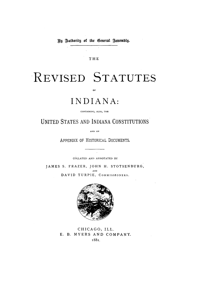 handle is hein.sstatutes/statinpr0001 and id is 1 raw text is: AM jmthority of the etaxal g$##ubig.

THE
REVISED STATUTES
INDIANA:
CONTAINING, ALSO, THE
UNITED STATES AND INDIANA CONSTITUTIONS
AND AN
APPENDIX OF HISTORICAL DOCUMENTS.
COLLATED AND ANNOTATED BY
JAMES S. FRAZER, JOHN H. STOTSENBURG,
AND
DAVID  TURPIE, COMMISSIONERS.
CHICAGO, ILL.
E. B. MYERS AND COMPANY.
1881.


