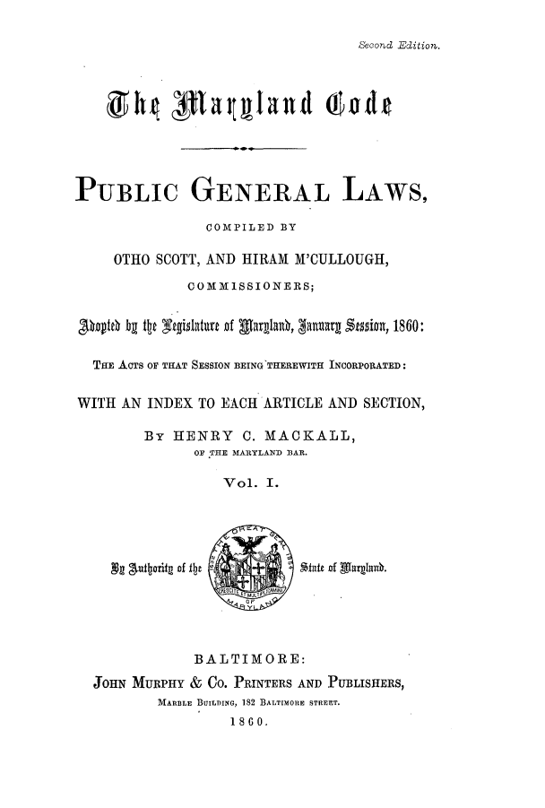 handle is hein.sstatutes/statmdpr0001 and id is 1 raw text is: Second Edition.

PUBLIc GENERAL LAWS,
COMPILED BY
OTHO SCOTT, AND HIRAM M'CULLOUGH,
COMMISSIONERS;
yteh bg te itfgislature of glarglan, 3anuarg Stasia 1860:
THE ACTS OF THAT SESSION BEING THEREWITH INCORPORATED:
WITH AN INDEX TO EACH ARTICLE AND SECTION,
By HENRY C. MACKALL,
OF THE MARYLAND BAR.
Vol. I.
0 oF
BALTIMORE:
JOHN MURPHY & Co. PRINTERS AND PUBLISHERS,
MARBLE BUILDING, 182 BALTIMORE STREET.
1860.


