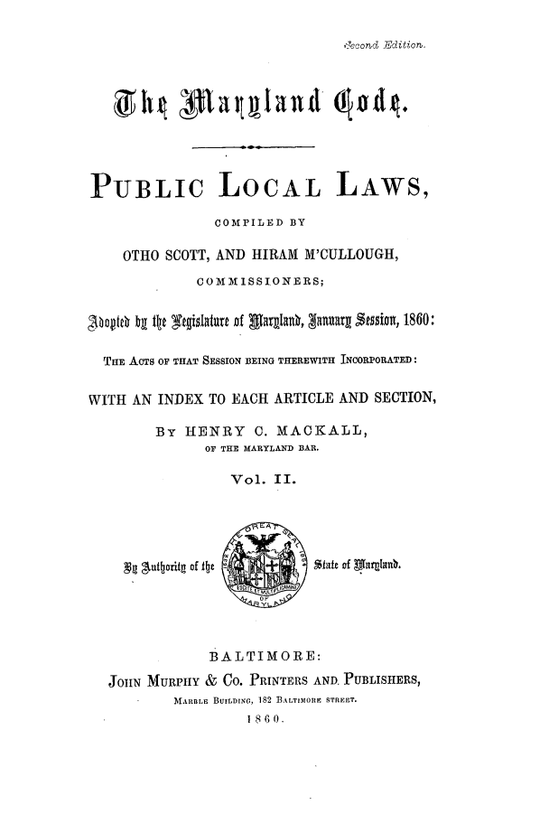 handle is hein.sstatutes/statmdpr0002 and id is 1 raw text is: Gecond~ Edition.

PUBLIC LOCAL LAWS,
COMPILED BY
OTHO SCOTT, AND HIRAM M'CULLOUGH,
COMMISSIONERS;
hoith by te t4islaturt of larglaO, Zanuary Assis, 1860:
THE ACTS OF THAT SESSION BEING THEREWITH INCORPORATED:
WITH AN INDEX TO EACH ARTICLE AND SECTION,
By HENRY C. MACKALL,
OF THE MARYLAND BAR.
Vol. II.
A~uttorifn of ite - +IStut of faaub
OF
Y
BALTIMORE:
JOHN MURPHY & Co. PRINTERS AND. PUBLISHERS,
MARBLE BUILDING, 182 BALTIMORE STREET.
18 6 0.


