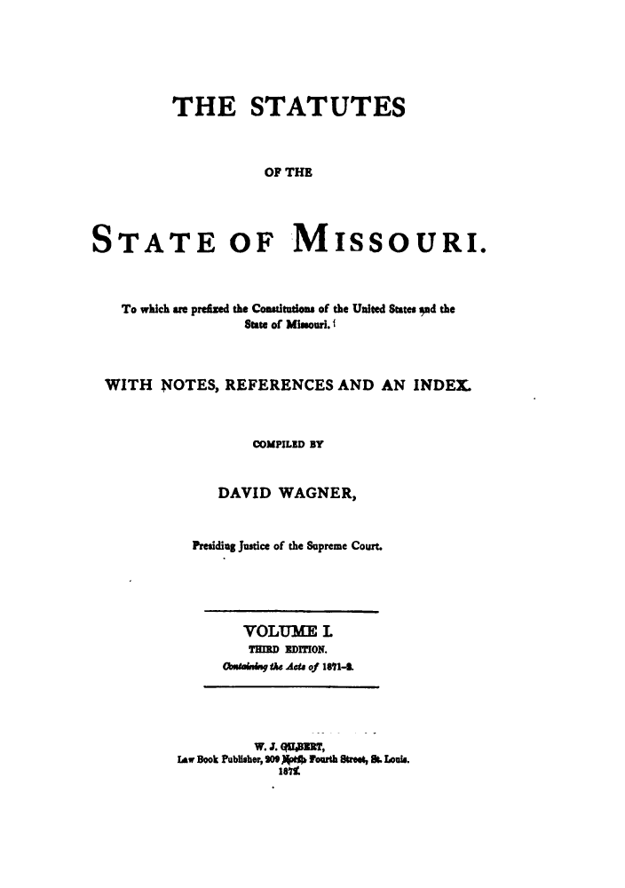 handle is hein.sstatutes/statmis0001 and id is 1 raw text is: ï»¿THE STATUTES
OF THE
STATE OF MISSOURI.

To which are prezed the Comsitutions of the United States ad the
State of Missouri. f
WITH NOTES, REFERENCES AND AN INDEX
COMPILED BY
DAVID WAGNER,
Presiding Justice of the Supreme Court.

VOLUME L
THIRD EDITION.
Obstainge Mhe Acts of 1891-.

W. J. (AllBERT,
law Book Publihoer, SO9)(pel) Fourth Street, S. Louis.
1811


