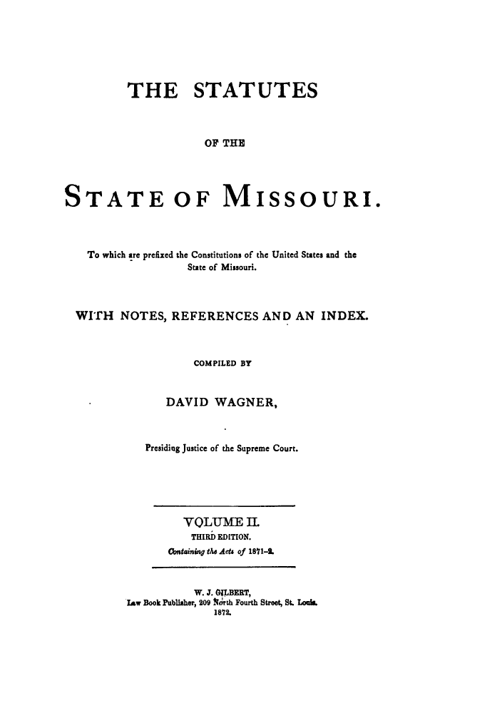 handle is hein.sstatutes/statmis0002 and id is 1 raw text is: ï»¿THE STATUTES
OF THE
STATE OF MISSOURI.

To which are prefixed the Constitutions of the United States and the
State of Missouri.
WITH NOTES, REFERENCES AND AN INDEX.
COMPILED BY
DAVID WAGNER,
Presiding Justice of the Supreme Court.

VOLUME II.
THIRD EDITION.
Contaning the Acts of 1811-1.

W. J. GILBERT,
Law Book Publisher, 209 Ith Fourth Street, St. Louis.
1812.


