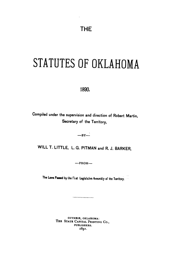 handle is hein.sstatutes/statokl0001 and id is 1 raw text is: THE

STATUTES OF OKLAHOMA
1890,
Compiled under the supervision and direction of Robert Martin,
Secretary of the Territory,
-BY-
WILL T. LITTLE, L. G. PITMAN and R. J. BARKER,
-FROM-
The Laws Pamed by Aie rist Legiblaiivs Arpwmby of te lerribry.

GUTHRIE, OKLAHOMA:
THE STATE CAPITAL PRINTING CO.,
PUBLISHERS.
189T.


