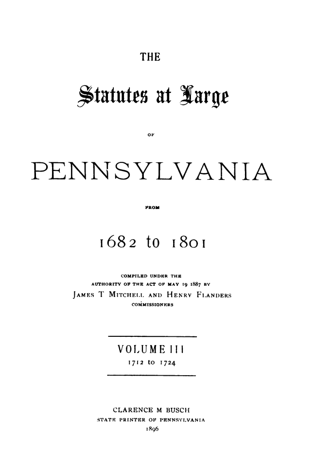 handle is hein.sstatutes/statspa0003 and id is 1 raw text is: 





                   THE




        itattt at Iarqf








PENNSYLVANIA


                    FROM


1682


to


I8oi


        COMPILED UNDER THE
   AUTHORITY OF THE ACT OF MAY 19 1887 BV
JAMES T MITCHEI.L AND HENRY FI.ANDERS
          COiMISSIONMRS


VOL UM E II
  1712 tO 1724


   CLARENCE M BUSCH
.'TATR PRINTER OF PENNSVIVANIA
         1896


