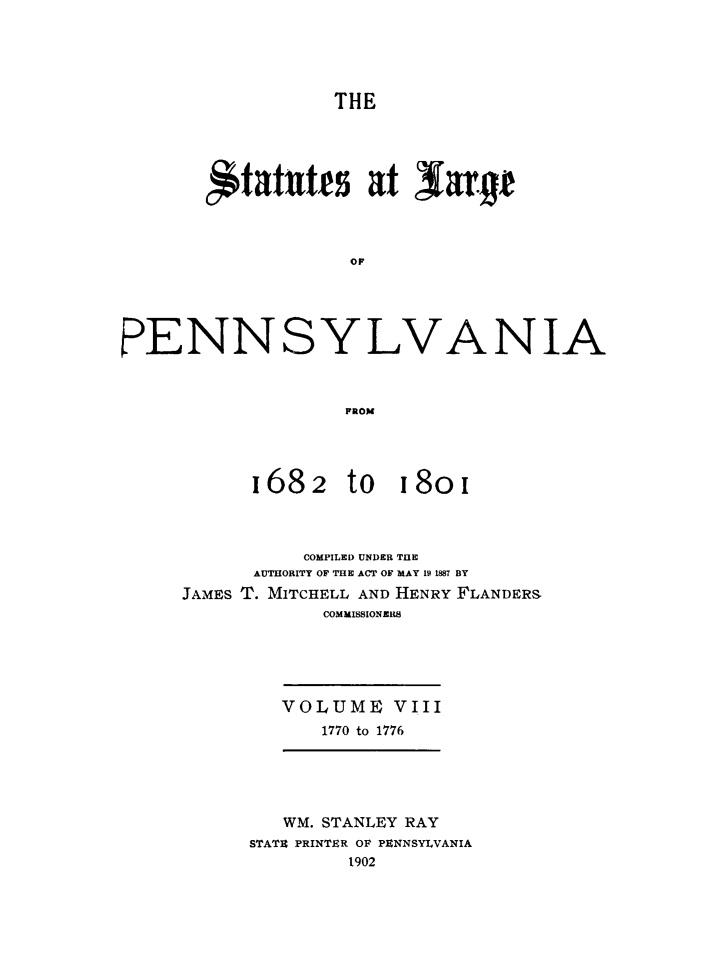 handle is hein.sstatutes/statspa0008 and id is 1 raw text is: 





                  THE





       itattts at Saryj



                   OF





PENNSYLVANIA



                   FROM


1682


to 18oi


          COMPILED UNDER TUE
      AUTHORITY OF THE ACT OF MAY 19 1887 BY
JAMES T. MITCHELL AND HENRY FLANDERS
            COMMISSIONERS





        VOLUME VIII
            1770 to 1776


   WM. STANLEY RAY
STATE PRINTER OF PENNSYLVANIA
        1902



