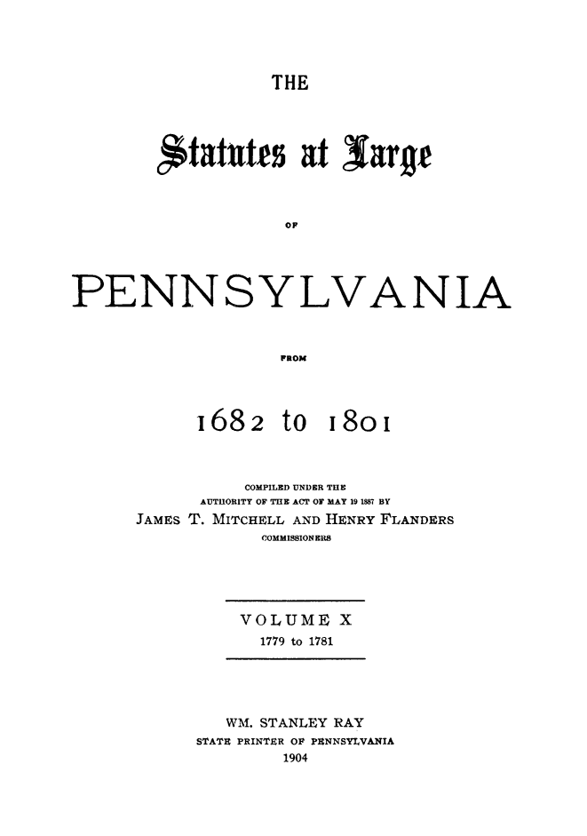 handle is hein.sstatutes/statspa0010 and id is 1 raw text is: 




                   THE




        ,*tattfs at larye



                    OP





PENNSYLVANIA



                   FROM


'1682


to 18oi


          COMPILED UNDER THE
      AUTHORITY OF THE ACT OF MAY 19 1887 BY
JAMES T. MITCHELL AND HENRY FLANDERS
            COMMISSION ERS





          VOLUME X
            1779 to 1781





        WM. STANLEY RAY
      STATR PRINTER OF PMNNSYVANIA
              1904


