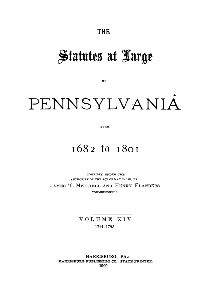 handle is hein.sstatutes/statspa0014 and id is 1 raw text is: 




THE


fitatutfs at N4ary



             OF


PENNSYLV


FROM


1682


A


          COMPILED UNDER THE
      AUTHORITY OF THE ACT OF MAY 19, 1887, BY
JAMES T. MITCHELL AND HENRY FLANDERS
            COMMISSIONERS


VOLUME XIV
     1791-1793


        HARRISBURG, PA.:
HARRISBURG PUBLISHING CO., STATE PRINTER.
            1909.


NIA


to 18oi


