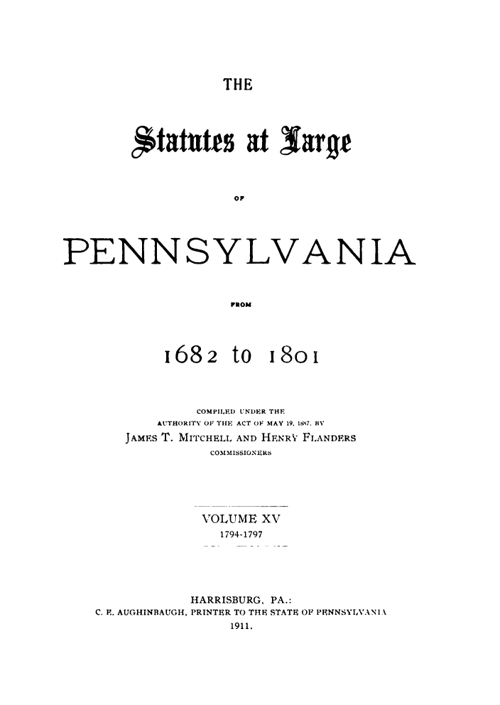 handle is hein.sstatutes/statspa0015 and id is 1 raw text is: 






                   THE





        itattts at larye










PENNSYLVANIA



                    FROM


1682


to I8oi


            COMPILED UNDER THE
       AUTHORITY OF THE ACT OF MAY 19. lg'i7. BY
    JAMES T. MI'TCHELIL AND HFNRV FLANDERS
              COMIMISSIONIERS






              VOLUME XV
              1794-1797





           HARRISBURG, PA.:
C. E. AUGHINBAUGH, PRINTER TO THE STATE OF PPNNSYLVANI A
                1911.


