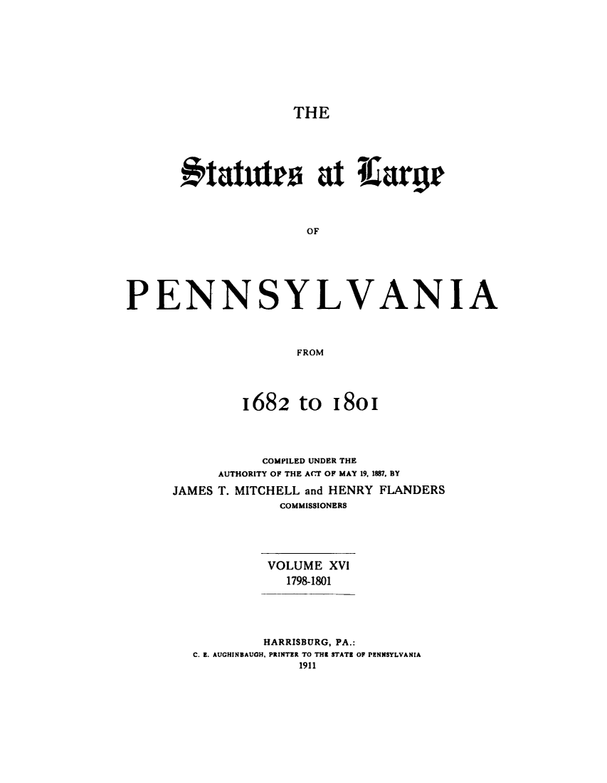 handle is hein.sstatutes/statspa0016 and id is 1 raw text is: 








                    THE





      #tattrs at Ilargr



                     OF





PENNSYLVANIA



                    FROM


1682 tO


I8oi


           COMPILED UNDER THE
     AUTHORITY OF THE ACT OF MAY 19, 1887. BY
JAMES T. MITCHELL and HENRY FLANDERS
             COMMISSIONERS




           VOLUME XVI
             1798-1801




           HARRISBURG, PA.:
  C. E. AUGHINBAUH, PRINTER TO THE STATE OP PENNSYLVANIA
               1911



