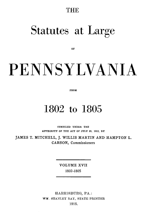 handle is hein.sstatutes/statspa0017 and id is 1 raw text is: 

THE


       Statutes at Large



                    OF





PENNSYLVANIA



                    FROM




           1802 to 1805



                COMPILED UNDER THE
           AUTHORITY OF THE ACT OF JULY 25, 1913, BY

  JAMES T. MITCHELL, J. WILLIS MARTIN AND HAMPTON L.
              CARSON, Commissioners


VOLUME XVII
  1802-1805


    HARRISBURG, PA.:
WM. STANLEY RAY, STATE PRINTER
         1915.


