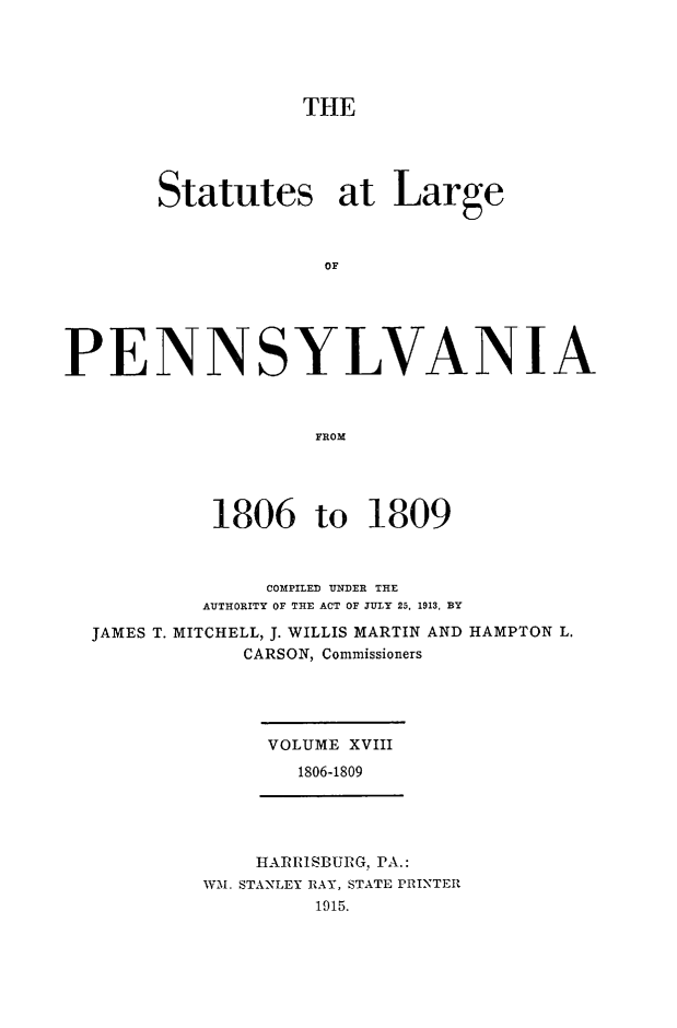 handle is hein.sstatutes/statspa0018 and id is 1 raw text is: 





                   THE





       Statutes at Large



                    OF





PENNSYLVANIA



                    FROM


         1806 to 1809



              COMPILED UNDER THE
         AUTHORITY OF THE ACT OF JULY 25. 1913, BY
JAMES T. MITCHELL, J. WILLIS MARTIN AND HAMPTON L.
            CARSON, Commissioners




              VOLUME XVIII
                1806-1809


    HAR RSBURG, PA.:
WM. STANLEY RAY, STATE PRINTER
         1915.


