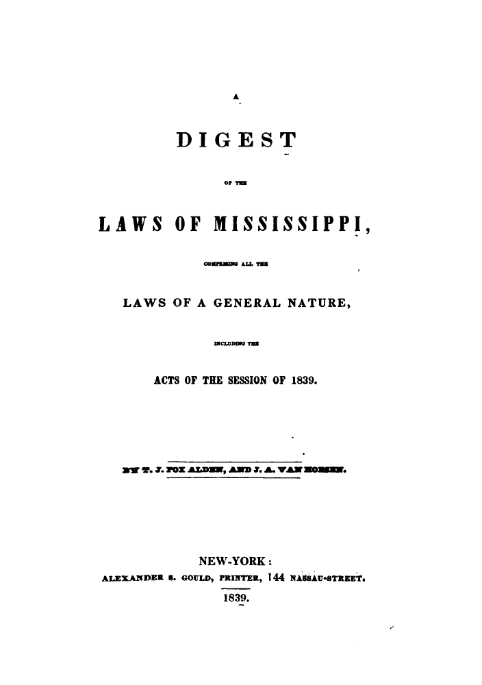 handle is hein.sstatutes/stefmispi0001 and id is 1 raw text is: A

DIGEST
0111=
LAWS OF MISSISSIPPI,
cosm Az.M
LAWS OF A GENERAL NATURE,
mcwbnm 7m
ACTS OF THE SESSION OF 1839.
w w'.o. roZ Aa, AND X. A. VAN Z0.
NEW-YORK:
ALEXANDER 6. GOULD$ PRINTER, 144 NAgSAU*8TREETs
1839.


