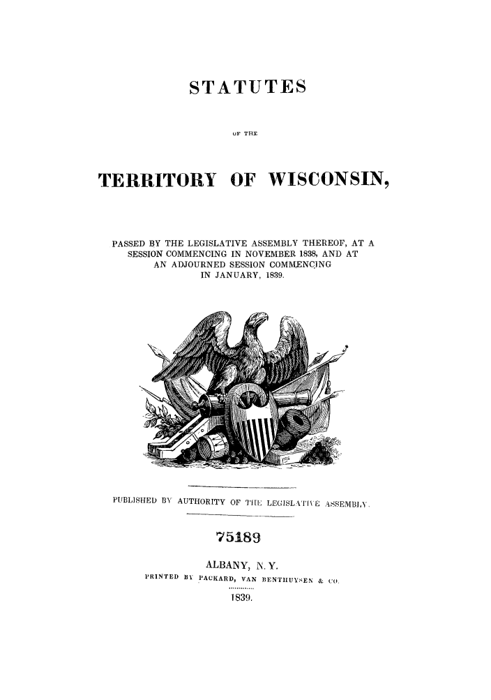 handle is hein.sstatutes/sterwis0001 and id is 1 raw text is: STATUTES
OF THF-
TERRITORY OF WISCONSIN,

PASSED BY THE LEGISLATIVE ASSEMBLY THEREOF, AT A
SESSION COMMENCING IN NOVEMBER 1838, AND AT
AN ADJOURNED SESSION COMMENCING
IN JANUARY, 1839.

PUBLISHED B) AUTHORITY OF 'THEI1 LEGISLXIIVE ASSEMBLY

75189
ALBANY, N.Y.
PRINTED BY PACKARD, VAN BENTIITYSEN & CO.
1839.


