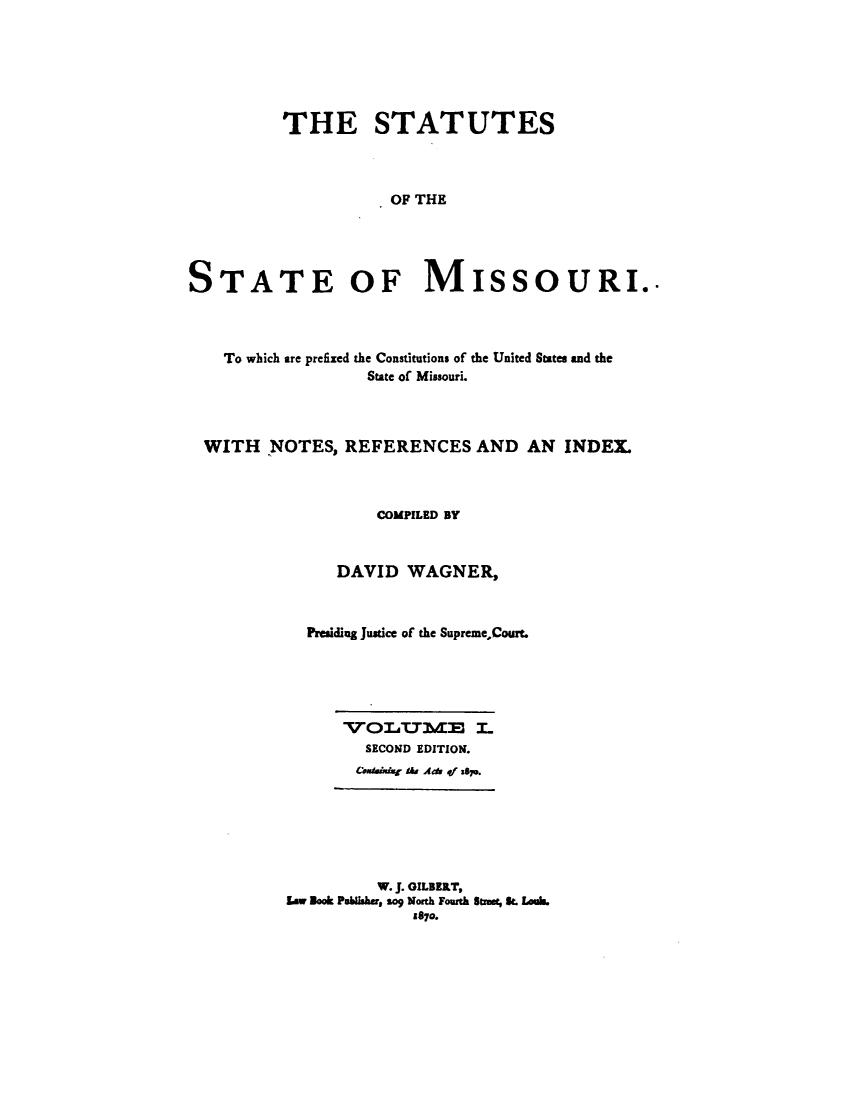 handle is hein.sstatutes/stesmiso0001 and id is 1 raw text is: 






         THE STATUTES



                    OF THE




STATE OF MISSOURI..


  To which are prefixed the Constitutions of the United States and the
                 State of Missouri.



WITH NOTES, REFERENCES AND AN INDEX.



                 COMPILED BY


             DAVID WAGNER,



          Presiding Justice of the SupremeCourt.





              VOLU7ME I.
                SECOND EDITION.
                CmiIr A&a Ads qf S&.






                  W. J. GILBERT,
        Law Book P lshr, so North Fourth Itut, S. Louh
                     £870.


