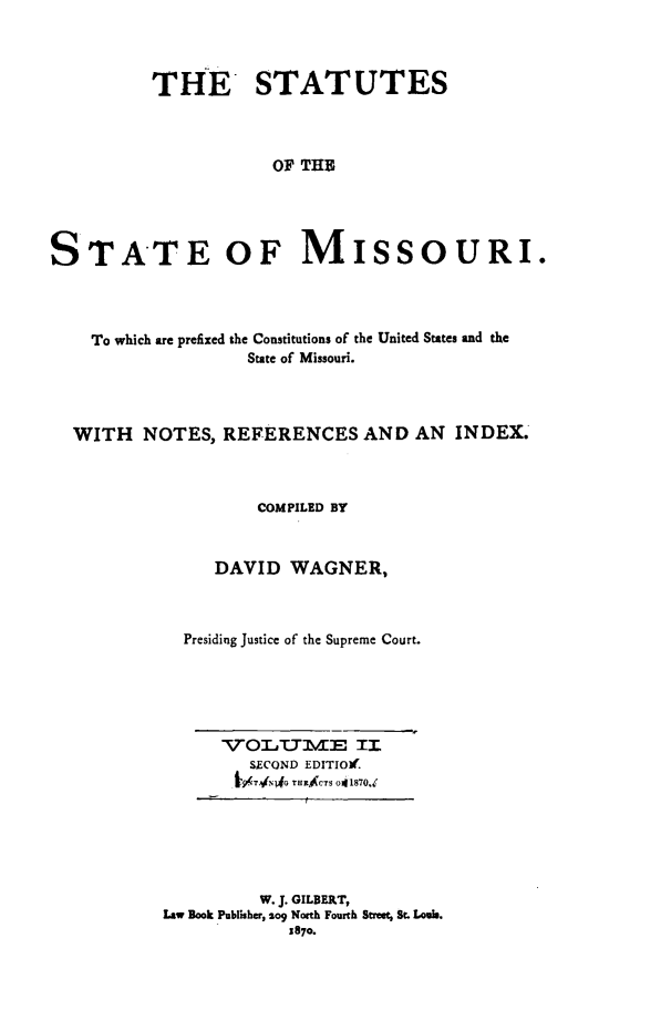 handle is hein.sstatutes/stesmiso0002 and id is 1 raw text is: 



          THE STATUTES



                      OF THE




STATE OF MISSOURI.


  To which are prefixed the Constitutions of the United States and the
                 State of Missouri.



WITH NOTES, REFERENCES AND AN INDEX.



                  COMPILED BY


              DAVID WAGNER,



           Presiding Justice of the Supreme Court.


VOLUME II
   SECOND EDITIO.
 I, TAj,(pG TEICTS o1870d


          W. J. GILBERT,
Law Book Publiher, 2og North Fourth Street, St. Louis.
            5870.


