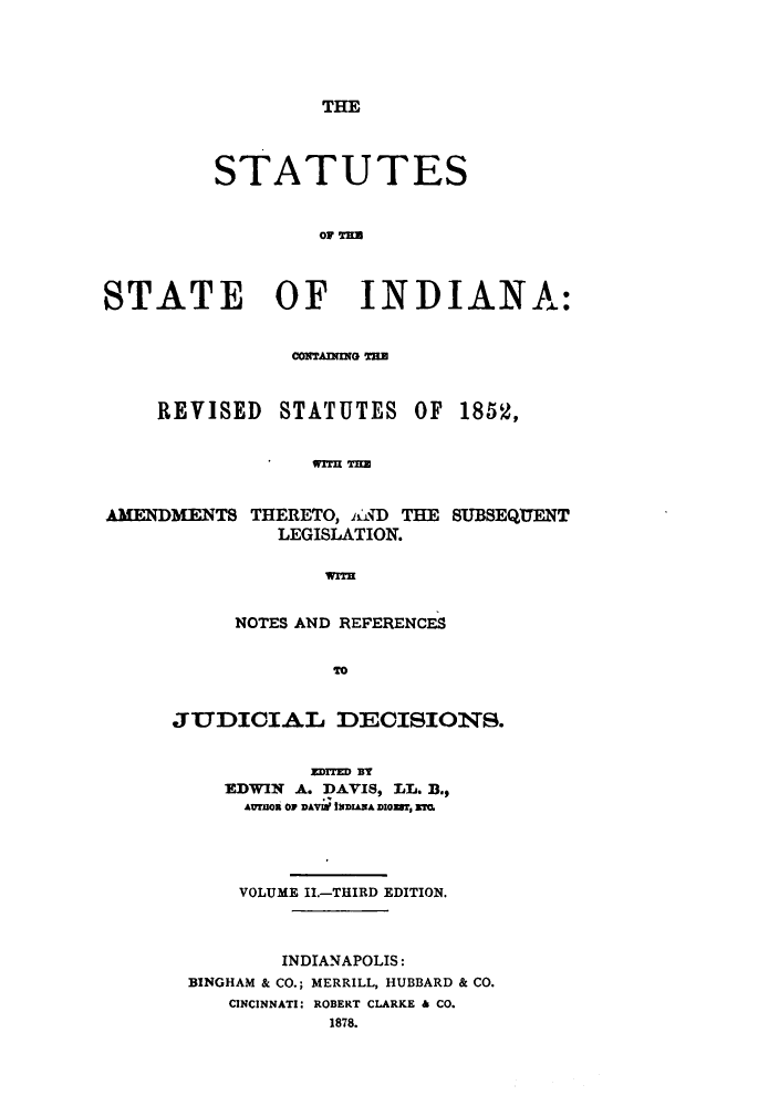 handle is hein.sstatutes/stestesind0002 and id is 1 raw text is: THE

STATUTES
STATE OF INDIANA:
CONTAINING THE
REVISED STATUTES OF 185K,
WiTm TIM
AMENDMENTS THERETO, il) THE SUBSEQUENT
LEGISLATION.
wrrH

NOTES AND REFERENCES
TO
JUDICIAL DECISIONS.
ZDTIED BT
EDWIN A. DAVIS, LL. B.,
AMtOn O DAVme MDIANA DIGE7, ETE.
VOLUME II.-THIRD EDITION.
INDIANAPOLIS:
BINGHAM & CO.; MERRILL, HUBBARD & CO.
CINCINNATI: ROBERT CLARKE & CO.
1878.


