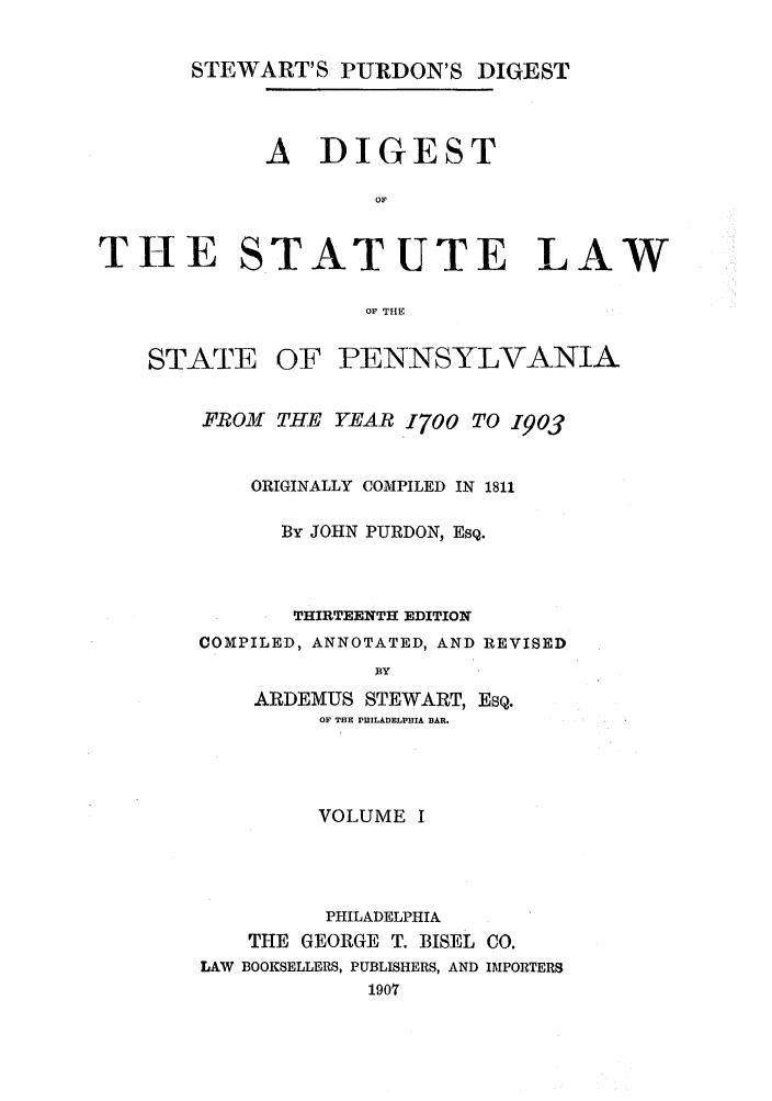 handle is hein.sstatutes/stewpuds0001 and id is 1 raw text is: STEWART'S PURDON'S DIGEST

A DIGEST
OF

T-E

STATUTE LAW

OF THE

STATE OF PENNSYLVANIA
FROM THE YEAR 1700 TO 1903
ORIGINALLY COMPILED IN 1811
By JOHN PURDON, Esq.
THIRTEENTH EDITION
COMPILED, ANNOTATED, AND REVISED
BY
ARDEMUS STEWART, ESQ.
OF THE PUILADELPHIA BAR.

VOLUME I
PHILADELPHIA
THE GEORGE T. BISEL CO.
LAW BOOKSELLERS, PUBLISHERS, AND IMPORTERS
1907


