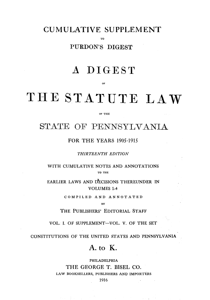 handle is hein.sstatutes/stewpuds0005 and id is 1 raw text is: CUMULATIVE SUPPLEMENT
TO
PURDON'S DIGEST

A DIGEST
OF
THE STATUTE LAW
OF THE

STATE

OF PENNSYLVANIA

FOR THE YEARS 1905-1915
THIRTEENTH EDITION
WITH CUMULATIVE NOTES AND ANNOTATIONS
TO THE
EARLIER LAWS AND DECISIONS THEREUNDER IN
VOLUMES 1-4
COMPILED AND ANNOTATED
BY
THE PUBLISHERS' EDITORIAL STAFF

VOL. I. OF SUPPLEMENT-VOL. V. OF THE SET
CONSTITUTIONS OF THE UNITED STATES AND PENNSYLVANIA
A. to K.
PHILADELPHIA
THE GEORGE T. BISEL CO.
LAW BOOKSELLERS, PUBLISHERS AND IMPORTERS
1916


