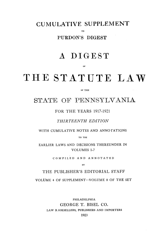 handle is hein.sstatutes/stewpuds0007 and id is 1 raw text is: CUMULATIVE SUPPLEMENT
TO
PURDON'S DIGEST

A DIGEST
OF

STATE

STATUTE LAW

OF THE

OF PENNSYLVANIA

FOR THE YEARS 1917-1921
THIRTEENTH EDITION
WITH CUMULATIVE NOTES AND ANNOTATIONS
TO THE
EARLIER LAWS AND DECISIONS THEREUNDER IN
VOLUMES 1-7
COMPILED AND ANNOTATED
BY
THE PUBLISHER'S EDITORIAL STAFF
VOLUME 4 OF SUPPLEMENT--VOLUME 8 OF THE SET
PHILADELPHIA
GEORGE T. BISEL CO.
LAW BJOKSELLERS, PUBLISHERS AND IMPORTERS
1923

T-E


