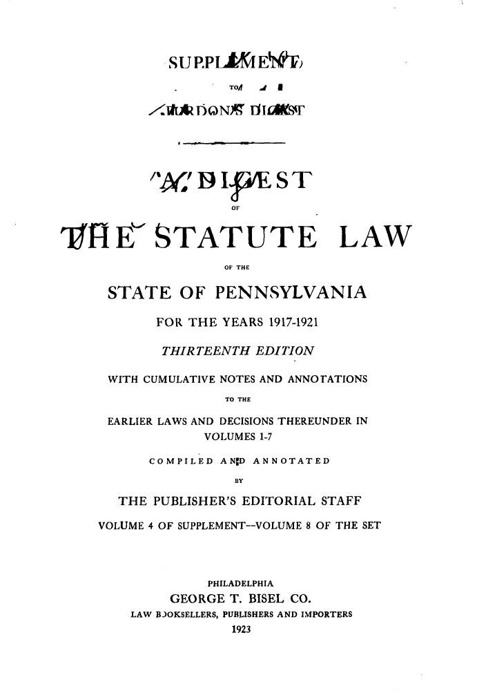 handle is hein.sstatutes/stewpuds0008 and id is 1 raw text is: SU P.PLt(I E {V
TO/A  J  E
rl.VAz7oNX, flioEsir
19 IWE S T
OF
31JI E<STATUTE LAW
OF THE
STATE OF PENNSYLVANIA
FOR THE YEARS 1917-1921
THIRTEENTH EDITION
WITH CUMULATIVE NOTES AND ANNOrATIONS
TO THE
EARLIER LAWS AND DECISIONS THEREUNDER IN
VOLUMES 1-7
COMPILED ANID ANNOTATED
BY
THE PUBLISHER'S EDITORIAL STAFF
VOLUME 4 OF SUPPLEMENT--VOLUME 8 OF THE SET
PHILADELPHIA
GEORGE T. BISEL CO.
LAW BJOKSELLERS, PUBLISHERS AND IMPORTERS
1923


