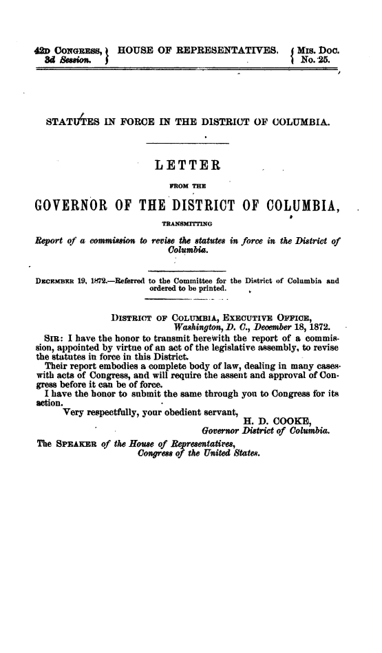 handle is hein.sstatutes/stfodcl0001 and id is 1 raw text is: 42D CONGRESS,     HOUSE OF REPRESENTATIVES,              Mis. Doc.
8d   ssion.                                            No.-25.
STATIAES IN FORCE IN THE DISTRICT OF COLUMBIA.
LETTER
FROM THE
GOVERNOR OF THE DISTRICT OF COLUMBIA,
TRANsMrrrING
Report of a commission to revise the statutes in force in the District of
Columbia.
DECEMBER 19, 1872.-Referred to the Committee for the District of Columbia and
ordered to be printed.
DISTRICT OF COLUMBIA, EXECUTIVE OFFICE,
Washington, D. C., December 18, 1872.
SIR: I have the honor to transmit herewith the report of a commis-
sion, appointed by virtue of an act of the legislative assembly, to revise
the statutes in force in this District.
Their report embodies a complete body of law, dealing in many cases-
with acts of Congress, and will require the assent and approval of Con-
gress before it can be of force.
I have the honor to submit the same through you to Congress for its
action.
Very respectfully, your obedient servant,
H. D. COOKE,
Governor District of Columbia.
The SPEAKER of the House of Representatives,
Congress of the United States.


