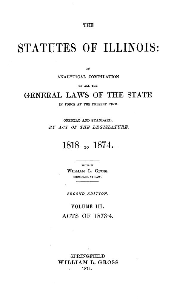 handle is hein.sstatutes/stillncomp0001 and id is 1 raw text is: 



THE


STATUTES OF ILLINOIS:


                    AN

            ANALYTICAL COMPILATION

                  OF ALL THE

  GENERAL LAWS OF THE STATE


   IN FORCE AT THE PRESENT TIME.


     OFFICIAL AND STANDARD,
BY ACT OF THE LEGISLATURE.



    1818 TO 1874.


          EDITED BY
      WILLIAm L. GRoss,
      COUNSELOR AT LAW.


      SECOND EDITION.


      VOLUME III.

    ACTS OF   1873-4.







       SPRINGFIELD
   WILLIAM L. GROSS
          1874.



