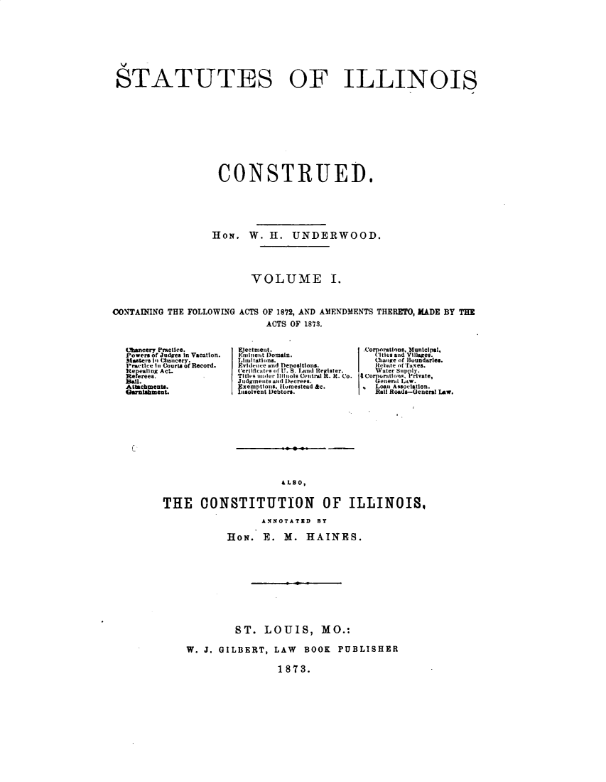 handle is hein.sstatutes/stiolcued0001 and id is 1 raw text is: 









STATUTES OF ILLINOIS











                    CONSTRUED.






                    HON. W. H. UNDERWOOD.





                          VOLUME I.



CONTAINING THE FOLLOWING ACTS OF 1872, AND AMENDMENTS THERETO, MADE BY THE
                             ACTS OF 1873.


Chancery pracles.
Powers of Judges In Vacation.
M|asters Il (;hancery.
Practice In Courts or Record.
Repealing Act.
ReFerees.
Balil.
Attacbments.
o[mlhhment.


Epectrnenit.
..nliet Domain.
Li tl ttons.
EvIiice and Depositions.
Cerifcat,.s of U. V8 land Register.
Titlis iinder, lllinois CeUtral R. R. Co.
Judgmets uld Decree.
Exemptions. Homestead &c.
f.nsolvent Debtors.


.CorporatlonMiipl,
  I Chage or Boundaries.
  Itebatle of'rufxes,
  )rVut'eroIuly,  i.e
    ner4 Law.
  Loan Association.
  Rall Roads-General LAw.


&LSO,


THE CONSTITUTION OF ILLINOIS,

                   ANNOTATED BY

            HON. E. M. HAINES.











              ST. LOUIS, MO.:

    W. J. GILBERT, LAW BOOK PUBLISHER

                      1873.


