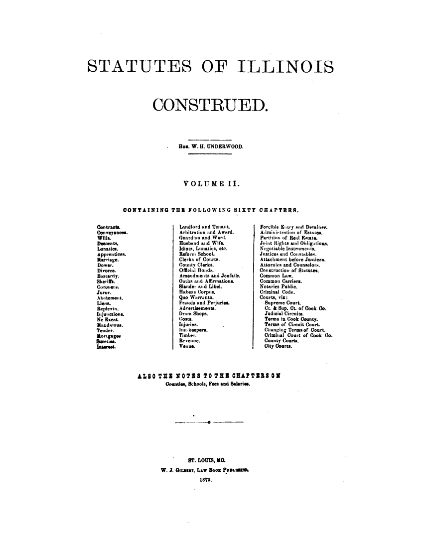 handle is hein.sstatutes/stiolcued0002 and id is 1 raw text is: 










STATUTES OF ILLINOIS






                     CONSTRUED.





                              Box. W. H. UNDERWOOD.





                              VOLUME II.



            CONTAINING THE FOLLOWING SIXTY CHAPTERS.


Landlord and Tenant.
Arbitration and Award.
Guardian and Ward.
Husband aiid Wife.
Idiots, Lunatics, etc.
Reform School.
Clerks of Couirts.
Couty Clerks.
Official Bonds.
Amendiieits aud Jeofail,.
Oaths and Affirmations.
Slander aid Libel.
Habeas Corpils.
Quo Warranto.
Frauds and Perjuries.
Adertisements.
Dram Shops.
Costs.
Injuries.
Inn-keepers.
Timber.
Re veniire.
Venue.


Forcible Etry sad Detalner.
AImiiiilril,,m of Estates.
Partitiol of Real Estate.
Joilit Riglts and Ollig;tious .
Negotiable Instrimen is.
JuLticei and Co'iitableA.
Attachment before Ju.tices.
Attornies and Counselors.
Construction of Statutes.
Common Law.
Commoi Carriers.
Notaries Public.
Criminal Code.
Courts, viz:
  Supreme Court.
  Ct. & Sup. Ct. or Cook Co.
  Judicial Circuits.
  Terms in Cook County.
  Terms of Circuit Court.
  Changing Terms of Court.
  Criminal Court of Cook Co.
  County Courts.
  Uity Courts.


ALSO THE NOTES TO TIE OAPTlI                ON
         ounties, Schools, Fees and Salaries.





                  -   0





                ST. LOUIS, No.
        W. J. GILmair, LiW BOOK PUuLu
                    IS7.


Contracts.
Con veyances.
Wills.
Discents,
Lunatics.
Apprentices.
Marriage.
Dower.
Divorce.
Bastardy.
Sheriffs.
Coroers.
Juror.
Abteme'it.
Lens.
Replevin.
[Inju, ctions.
Ne Eseat.
Maudanua.
Teuder.
Mortgages
Sureies.
lAwn-.


