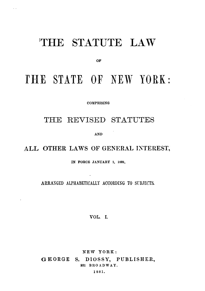 handle is hein.sstatutes/stlstny0001 and id is 1 raw text is: ï»¿'THE STATUTE LAW
OF
ITHE STATE OF NEW YORK:
COMPRISING

THE REVISED

STATUTES

AND

ALL OTHER LAWS OF GENERAL INTEREST,
IN FORCE JANUARY 1, 1881,
ARRANGED ALPHABETICALLY ACCORDING TO SUBJECTS.
VOL. I.
NEW YORK:

GEORGE

S. DIOSSY, PUBLISHER,
281 BROADWAY.
1881.


