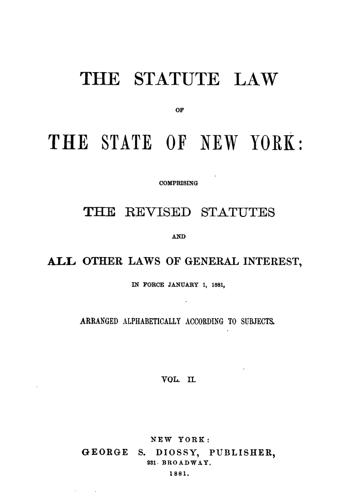 handle is hein.sstatutes/stlstny0002 and id is 1 raw text is: ï»¿THE STATUTE LAW
OF
THE STATE OF NEW YORK:

COMPRISING

THE REVISED

STATUTES

AND

ALL OTHER LAWS OF GENERAL INTEREST,
IN FORCE JANUARY 1, 1881,
ARRANGED ALPHABETICALLY ACCORDING TO SUBJECTS.
VOL. I.
NEW YORK:

GEORGE

S. DIOSSY, PUBLISHER,
281- BROADWAY.
1881.


