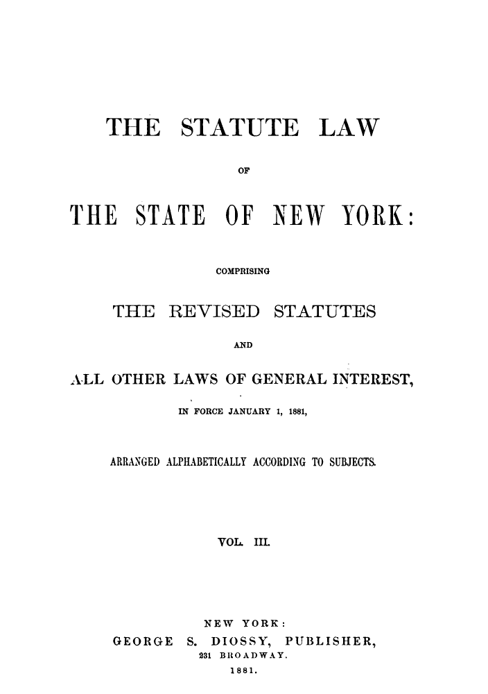 handle is hein.sstatutes/stlstny0003 and id is 1 raw text is: ï»¿THE STATUTE LAW
OF
THE STATE OF NEW YORK:

COMPRISING

THE REVISED

STATUTES

AND

ALL OTHER LAWS OF GENERAL INTEREST,
IN FORCE JANUARY 1, 1881,
ARRANGED ALPHABETICALLY ACCORDING TO SUBJECTS.
VOL IIL
NEW YORK:

GEORGE

S. DIOSSY, PUBLISHER,
231 BROADWAY.
1881.



