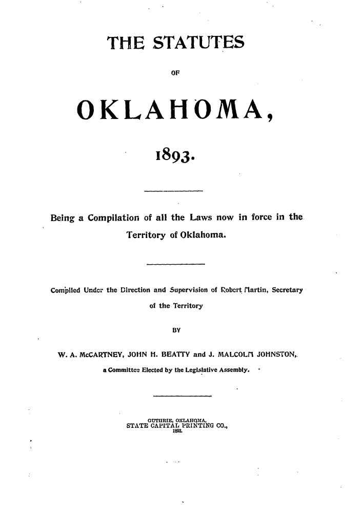 handle is hein.sstatutes/stokbeic0001 and id is 1 raw text is: THE STATUTES
OF
OKLAHOMA,

1893.

Being a Compilation of all the Laws now in force in the
Territory of Oklahoma.
Compiled Under the Direction and Supervision of Robert tiartin, Secretary
of the Territory
BY
W. A. McCARTNEY, JOHN H. BEATTY and J. MALCOLI JOHNSTON,,
a Committee Elected by the Legislative Assembly. -

GUTIIRTE, OKLAIQfA,
STATE CAPITAL PRINTING CO.,
1893.


