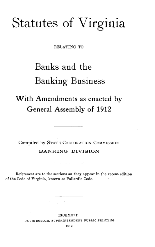 handle is hein.sstatutes/stovargbs0001 and id is 1 raw text is: 




  Statutes of Virginia




                 RELATING TO




          Banks and the


          Banking Business



    With  Amendments as enacted by

       General   Assembly   of 1912






    Compiled by STATE CORPORATION COMMISSION

           BANKING DIVISION




   References are to the sections as they appear in the recent edition
of the Code of Virginia, known as Pollard's Code.







                  RICHMOND :
      DAVIS BOTTOM, SUPERINTENDENT PUBLIC PRINTING
                     1912


