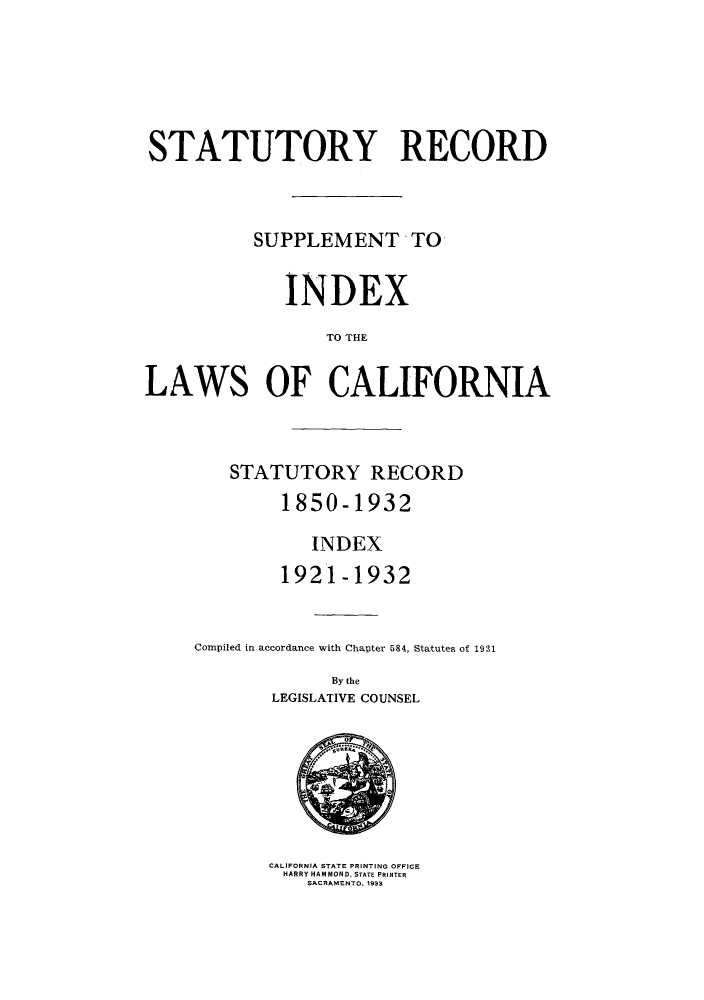 handle is hein.sstatutes/stratrec0001 and id is 1 raw text is: STATUTORY RECORD
SUPPLEMENT TO
INDEX
TO THE
LAWS OF CALIFORNIA
STATUTORY RECORD
1850-1932
INDEX
1921-1932
Compiled in accordance with Chapter 584, Statutes of 1931
By the
LEGISLATIVE COUNSEL

CALIFORNIA STATE PRINTING OFFICE
HARRY HAMMOND, STATE PRINTER
SACRAMENTO, 1933


