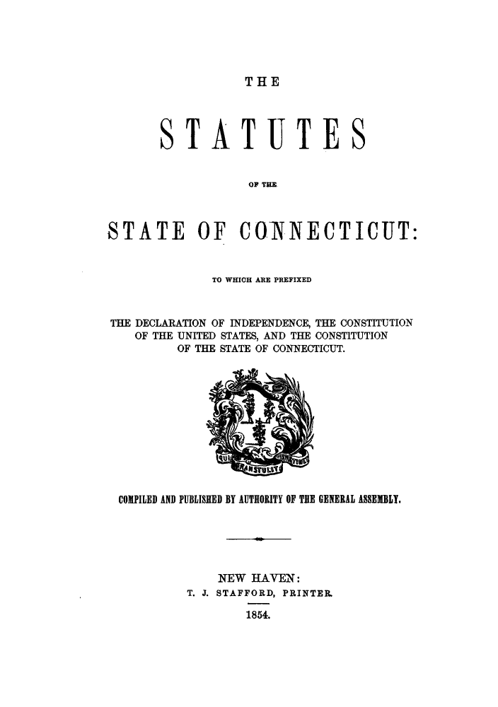 handle is hein.sstatutes/ststcut0001 and id is 1 raw text is: THE

S

TATUTES

O T E C
STATE OF COINNECTICUT:

TO WHICH ARE PREFIXED
THE DECLARATION OF INDEPENDENCE, THE CONSTITUTION
OF THE UNITED STATES, AND THE CONSTITUTION
OF THE STATE OF CONNECTICUT.

COMPILED AND PUBLISHED BY AUTHORITY OF THE GENERAL ASSEMBLY.
NEW HAVEN:
T. J. STAFFORD, PRINTER.
1854.


