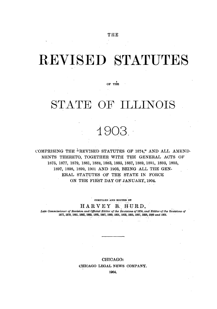 handle is hein.sstatutes/ststill0001 and id is 1 raw text is: THE

REVISED STATUTES
OF TIL L
STATE OF ILLINOIS

1903.
COMPRISING THE 'REVISED STATUTES OF 1874, AND ALL AMEND-
MENTS THERETO, TOGETHER WITH THE GENERAL ACTS OF
1875, 1877, 1879, 1881, 1882, 1883, 1885, 1887, 1889, 1891, 1893, 1895,
1897, 1898, 1899, 1901 AND 1903, BEING ALL THE GEN-
ERAL STATUTES OF THE STATE IN FORCE
ON THE FIRST DAY OF JANUARY, 1904.
COMPILED AND EDITED BT
HARVEY B. HURD,
Late Commissioner of Revision and Official Editor of the Revisions of 1874, and Editorof tf'e Revisions of
1877, 1879, 1881, 1882, 1883, 1885, 1887, 1889, 1891, 1893, 1895, 1897, 1893, 1899 and 1901.
CHICAGO:
CHICAGO LEGAL NEWS COMPANY.
1904.



