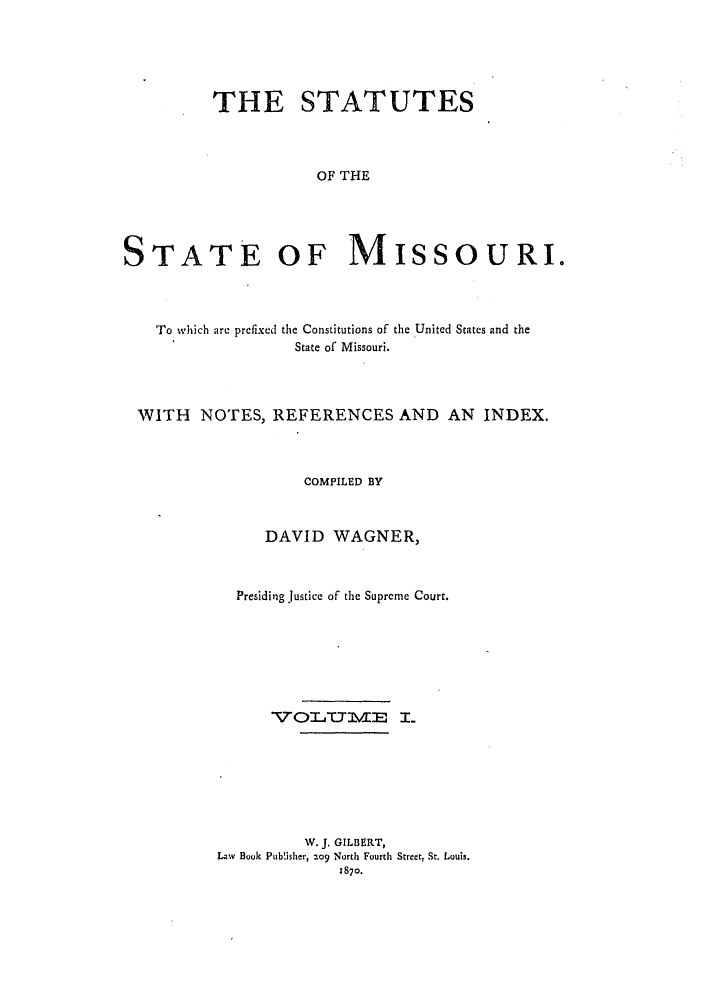 handle is hein.sstatutes/ststmis0001 and id is 1 raw text is: THE STATUTES
OF THE
STATE OF MISSOURI.

To which are prefixed the Constitutions of the United States and the
State of Missouri.
WITH NOTES, REFERENCES AND AN INDEX.
COMPILED BY
DAVID WAGNER,
Presiding justice of the Supreme Court.
TTOLICTIVE L
W. J. GILBERT,
Law Book Publisher, %o9 North Fourth Street, St. Louis.
1870.


