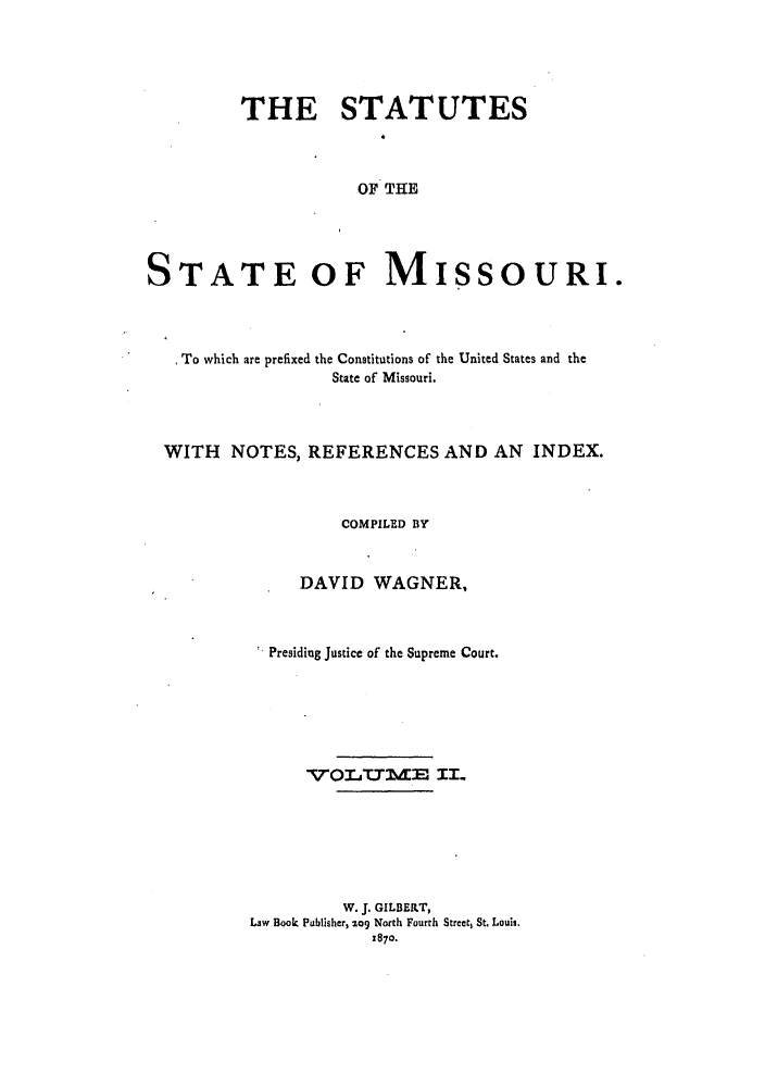 handle is hein.sstatutes/ststmis0002 and id is 1 raw text is: THE STATUTES
OF THE
STATE OF MISSOURI.

To which are prefixed the Constitutions of the United States and the
State of Missouri.
WITH NOTES, REFERENCES AND AN INDEX.
COMPILED BY
DAVID WAGNER,
Presiding Justice of the Supreme Court.
TTOLIT'ME IL.
W. J. GILBERT,
Law Book Publisher, 209 North Fourth Street, St. Louis.
1870.


