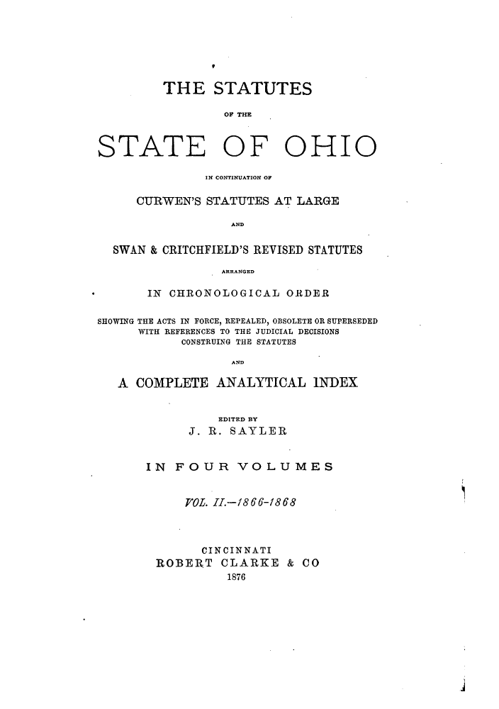 handle is hein.sstatutes/ststohi0002 and id is 1 raw text is: THE STATUTES
OF THE

STATE OF

OHIO

IN CONTINUATION OF
CURWEN'S STATUTES AT LARGE
AND
SWAN & CRITCHFIELD'S REVISED STATUTES
ARRANGED
IN CHRONOLOGICAL ORDER
SHOWING THE ACTS IN FORCE, REPEALED, OBSOLETE OR SUPERSEDED
WITH REFERENCES TO THE JUDICIAL DECISIONS
CONSTRUING THE STATUTES
AND
A COMPLETE ANALYTICAL INDEX

EDITED BY
J. R. SAYLER
IN FOUR VOLUMES
VOL. I.-1866-1868
CINCINNATI
ROBERT CLARKE & CO
1876


