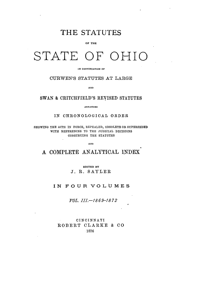 handle is hein.sstatutes/ststohi0003 and id is 1 raw text is: THE STATUTES
OF THE

STATE OF

OHIO

IN CONTINUATION OF
CURWEN'S STATUTES AT LARGE
AND
SWAN & CRITCHFIELD'S REVISED STATUTES
ARRANGED
IN CHRONOLOGICAL ORDER
SHOWING THE ACTS IN FORCE, REPEALED, OBSOLETE OR SUPERSEDED
WITH REFERENCES TO THE JUDICIAL DECISIONS
CONSTRUING THE STATUTES
AND
A COMPLETE ANALYTICAL INDEX

EDITED BY
J. R. SAYLER
IN FOUR VOLUMES
T/OL. III.-1869-1872
CINCINNATI
ROBERT CLARKE & CO
1876


