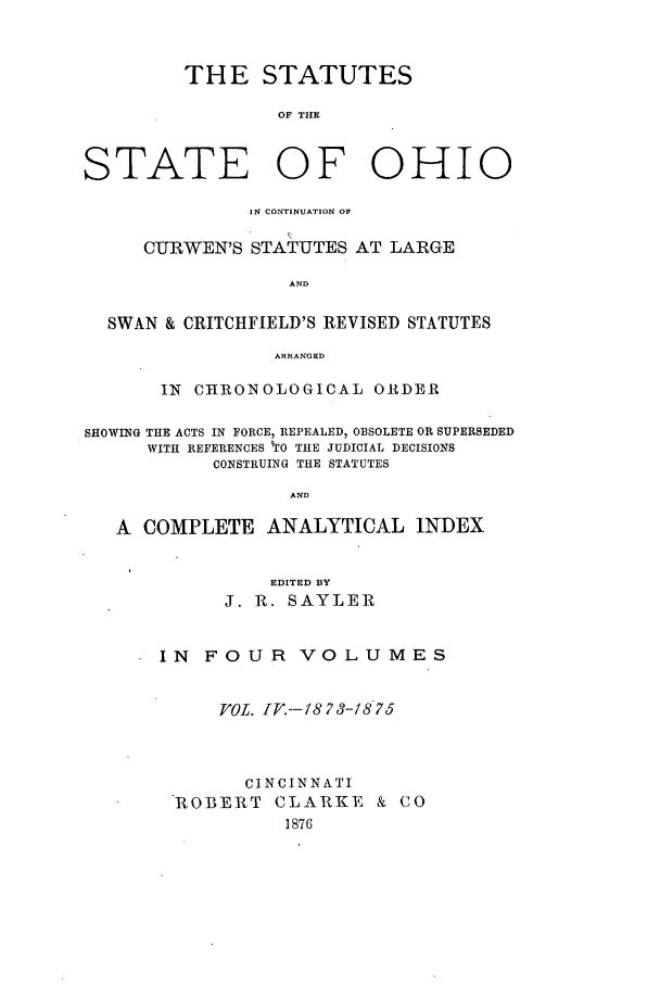 handle is hein.sstatutes/ststohi0004 and id is 1 raw text is: THE STATUTES
OF THE
STATE OF OHIO
IN CONTINUATION OF
CURWEN'S STATUTES AT LARGE
AND
SWAN & CRITCHFIELD'S REVISED STATUTES
ARRANGED
IN CHRIONOLOGICAL ORDER
SHOWING THE ACTS IN FORCE, REPEALED, OBSOLETE OR SUPERSEDED
WITH REFERENCES 0 THE JUDICIAL DECISIONS
CONSTRUING THE STATUTES
AND
A COMPLETE ANALYTICAL INDEX

EDITED BY
J. R. SAYLER
IN FOUR VOLUMES
VgOL. IT.--/8 73-1875
CINCINNATI
ROBERT CLARKE & CO


