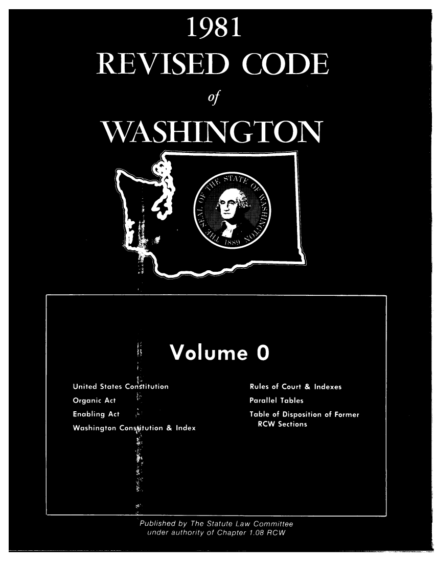 handle is hein.sstatutes/ststwash0011 and id is 1 raw text is: 198 1
RE VISED CODE
Of
WASHINGTON
Volume 0
United States Congtitution          Rules of Court &  Indexes
Organic Act                         Parallel Tables
Enabling Act                        Table of Disposition of Former
Washington Con tution & Index         RCW Sections
Published by The Statute Law Committee
under authority of Chapter 1.08 RCW


