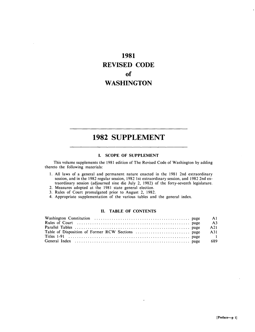 handle is hein.sstatutes/ststwash0020 and id is 1 raw text is: 1981
REVISED CODE
of
WASHINGTON

1982 SUPPLEMENT

I. SCOPE OF SUPPLEMENT
This volume supplements the 1981 edition of The Revised Code of Washington by adding
thereto the following materials:
1. All laws of a general and permanent nature enacted in the 1981 2nd extraordinary
session, and in the 1982 regular session, 1982 1st extraordinary session, and 1982 2nd ex-
traordinary session (adjourned sine die July 2, 1982) of the forty-seventh legislature.
2. Measures adopted at the 1981 state general election.
3. Rules of Court promulgated prior to August 2, 1982.
4. Appropriate supplementation of the various tables and the general index.
II. TABLE OF CONTENTS
W ashington  Constitution  ............................................  page  /
R ules  of  C ourt  ....................................................  page  Y
Parallel  T ables  .....................................................  page  A
Table of Disposition  of Former RCW  Sections  ......................... page  A
T itles  1-9 1  ........................................................  page
G eneral  Index  .....................................................  page  6

[Preface-p i]



