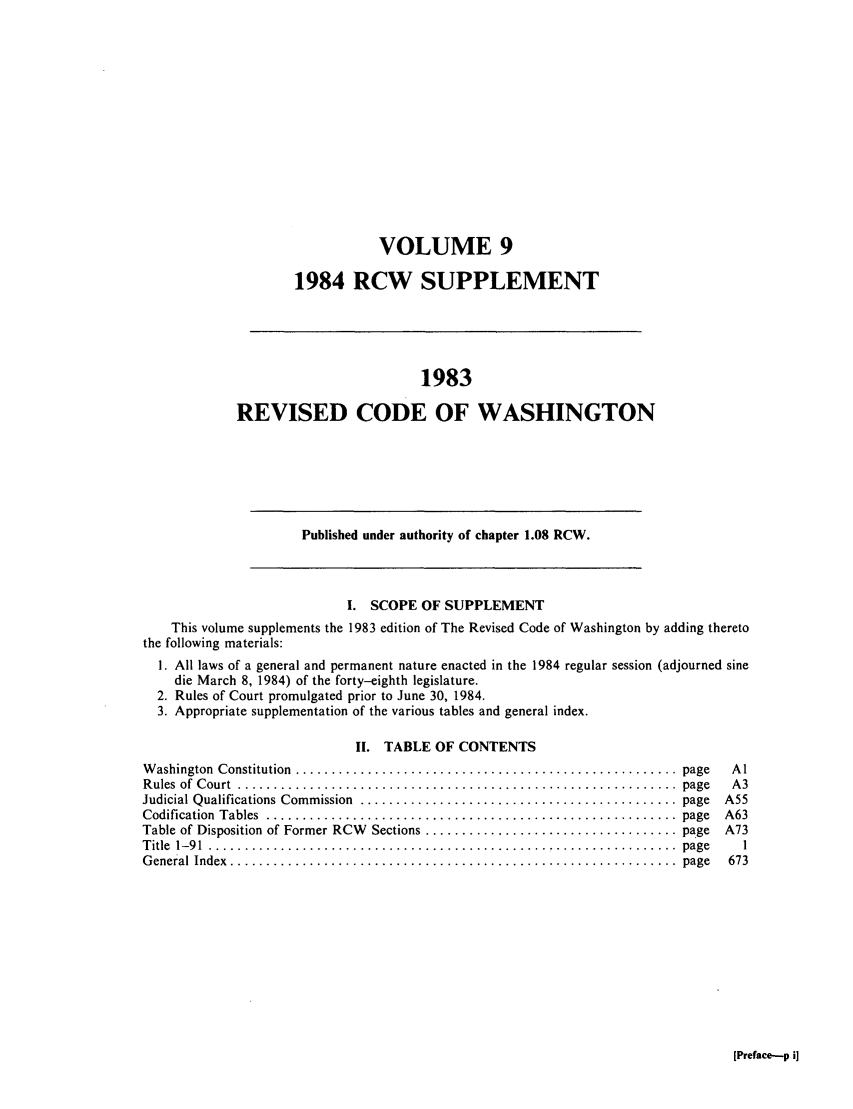 handle is hein.sstatutes/ststwash0030 and id is 1 raw text is: VOLUME 9
1984 RCW SUPPLEMENT
1983
REVISED CODE OF WASHINGTON
Published under authority of chapter 1.08 RCW.
I. SCOPE OF SUPPLEMENT
This volume supplements the 1983 edition of The Revised Code of Washington by adding thereto
the following materials:
1. All laws of a general and permanent nature enacted in the 1984 regular session (adjourned sine
die March 8, 1984) of the forty-eighth legislature.
2. Rules of Court promulgated prior to June 30, 1984.
3. Appropriate supplementation of the various tables and general index.
II. TABLE OF CONTENTS
W ashington  Constitution  .....................................................  page  Al
R ules  of  C ourt  .............................................................  page  A 3
Judicial Qualifications Commission  ............................................ page  A55
Codification  Tables  .........................................................  page  A63
Table of Disposition of Former RCW  Sections ................................... page  A73
T itle  1-9 1  .................................................................  page  1
G eneral  Index  ..............................................................  page  673

[Preface-p i]


