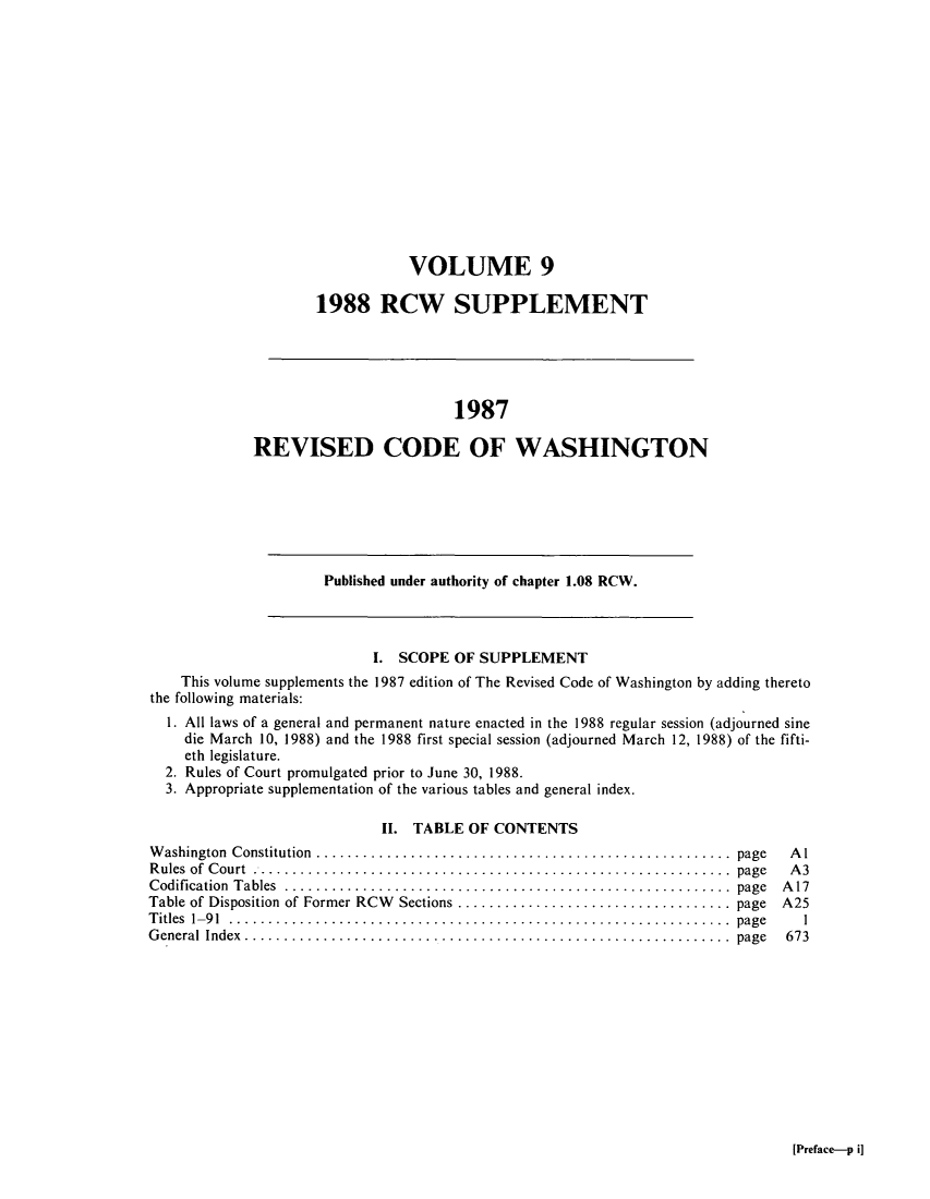 handle is hein.sstatutes/ststwash0050 and id is 1 raw text is: VOLUME 9
1988 RCW SUPPLEMENT

1987
REVISED CODE OF WASHINGTON

Published under authority of chapter 1.08 RCW.

I. SCOPE OF SUPPLEMENT
This volume supplements the 1987 edition of The Revised Code of Washington by adding thereto
the following materials:
1. All laws of a general and permanent nature enacted in the 1988 regular session (adjourned sine
die March 10, 1988) and the 1988 first special session (adjourned March 12, 1988) of the fifti-
eth legislature.
2. Rules of Court promulgated prior to June 30, 1988.
3. Appropriate supplementation of the various tables and general index.
II. TABLE OF CONTENTS

W ashington  Constitution  .....................................................  page
R ules  of  C ourt  .............................................................  page
C odification  T ables  .........................................................  page
Table of Disposition of Former RCW  Sections ................................... page
T itles  1-9 1  ................................................................  page
G eneral  Index ..............................................................  page

Al
A3
A17
A25
1
673

[Preface-p i]


