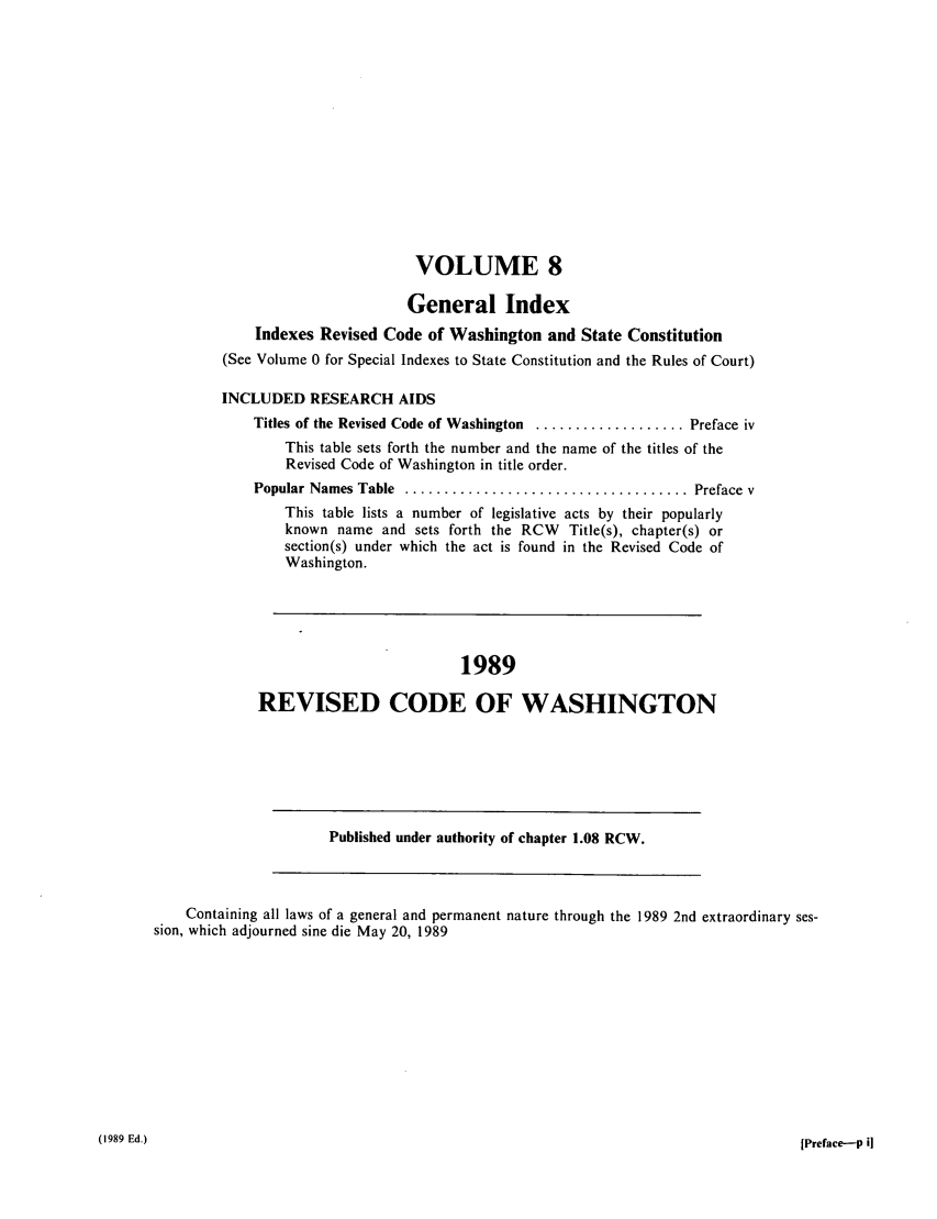 handle is hein.sstatutes/ststwash0059 and id is 1 raw text is: VOLUME 8
General Index
Indexes Revised Code of Washington and State Constitution
(See Volume 0 for Special Indexes to State Constitution and the Rules of Court)
INCLUDED RESEARCH AIDS
Titles of the Revised Code of Washington ................... Preface iv
This table sets forth the number and the name of the titles of the
Revised Code of Washington in title order.
Popular Names Table  .................................... Preface v
This table lists a number of legislative acts by their popularly
known name and sets forth the RCW Title(s), chapter(s) or
section(s) under which the act is found in the Revised Code of
Washington.
1989
REVISED CODE OF WASHINGTON
Published under authority of chapter 1.08 RCW.
Containing all laws of a general and permanent nature through the 1989 2nd extraordinary ses-
sion, which adjourned sine die May 20, 1989

(1989 Ed.)

[Preface-P i


