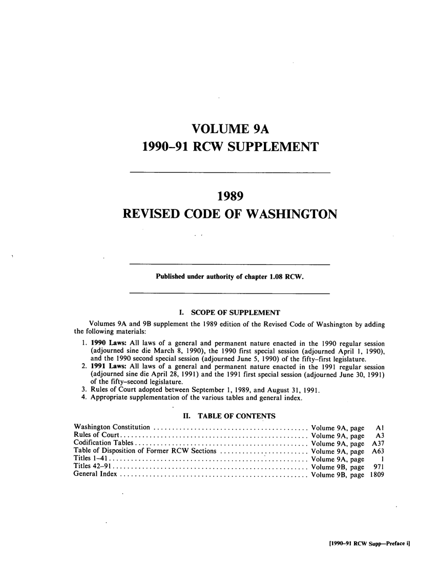 handle is hein.sstatutes/ststwash0060 and id is 1 raw text is: VOLUME 9A
1990-91 RCW SUPPLEMENT
1989
REVISED CODE OF WASHINGTON
Published under authority of chapter 1.08 RCW.
I. SCOPE OF SUPPLEMENT
Volumes 9A and 9B supplement the 1989 edition of the Revised Code of Washington by adding
the following materials:
1. 1990 Laws: All laws of a general and permanent nature enacted in the 1990 regular session
(adjourned sine die March 8, 1990), the 1990 first special session (adjourned April 1, 1990),
and the 1990 second special session (adjourned June 5, 1990) of the fifty-first legislature.
2. 1991 Laws: All laws of a general and permanent nature enacted in the 1991 regular session
(adjourned sine die April 28, 1991) and the 1991 first special session (adjourned June 30, 1991)
of the fifty-second legislature.
3. Rules of Court adopted between September 1, 1989, and August 31, 1991.
4. Appropriate supplementation of the various tables and general index.
II. TABLE OF CONTENTS
W ashington  Constitution  .......................................... Volume 9A, page  Al
Rules of Court ................................................... Volume  9A, page  A3
Codification Tables ............................................ Volume 9A, page    A37
Table of Disposition of Former RCW Sections ........................ Volume 9A, page  A63
Titles  1-41 ......................................................  Volum e  9A , page  1
Titles  42-91 .....................................................  Volum e  9B, page  971
General Index  ................................................... Volume  9B, page  1809

[1990-91 RCW Supp-Preface i]


