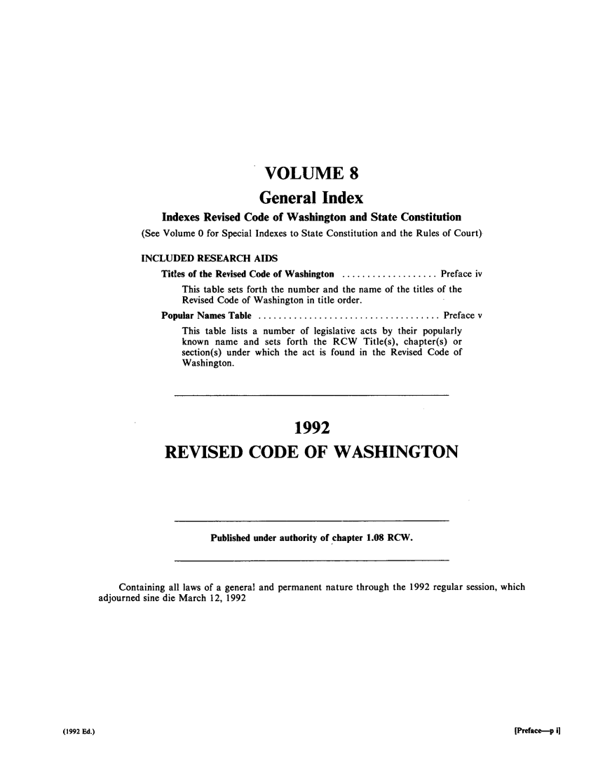 handle is hein.sstatutes/ststwash0070 and id is 1 raw text is: VOLUME 8
General Index
Indexes Revised Code of Washington and State Constitution
(See Volume 0 for Special Indexes to State Constitution and the Rules of Court)
INCLUDED RESEARCH AIDS
Titles of the Revised Code of Washington ................... Preface iv
This table sets forth the number and the name of the titles of the
Revised Code of Washington in title order.
Popular Names Table  .................................... Preface v
This table lists a number of legislative acts by their popularly
known name and sets forth the RCW Title(s), chapter(s) or
section(s) under which the act is found in the Revised Code of
Washington.
1992
REVISED CODE OF WASHINGTON
Published under authority of chapter 1.08 RCW.
Containing all laws of a general and permanent nature through the 1992 regular session, which
adjourned sine die March 12, 1992

[Preface---p i]

(1992 Ed.)


